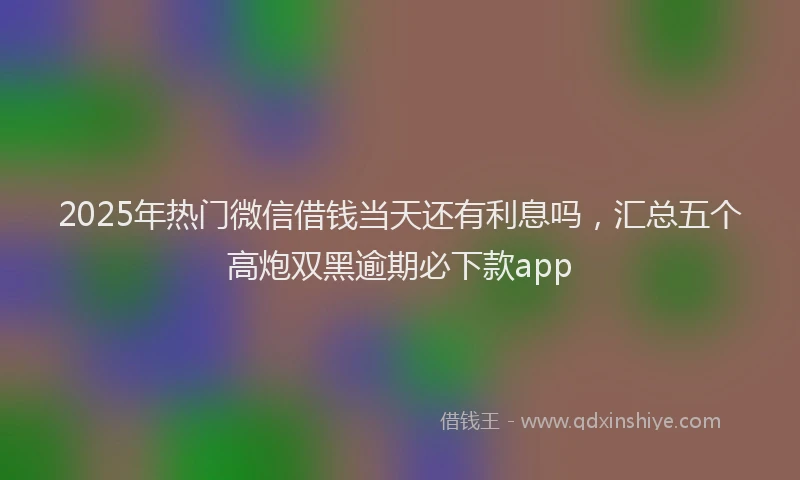 2025年热门微信借钱当天还有利息吗，汇总五个高炮双黑逾期必下款app