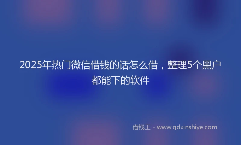 2025年热门微信借钱的话怎么借,整理5个黑户都能下的软件