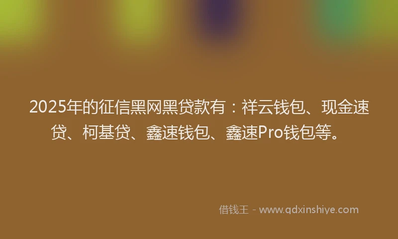 2025年的征信黑网黑贷款有：祥云钱包、现金速贷、柯基贷、鑫速钱包、鑫速Pro钱包等。