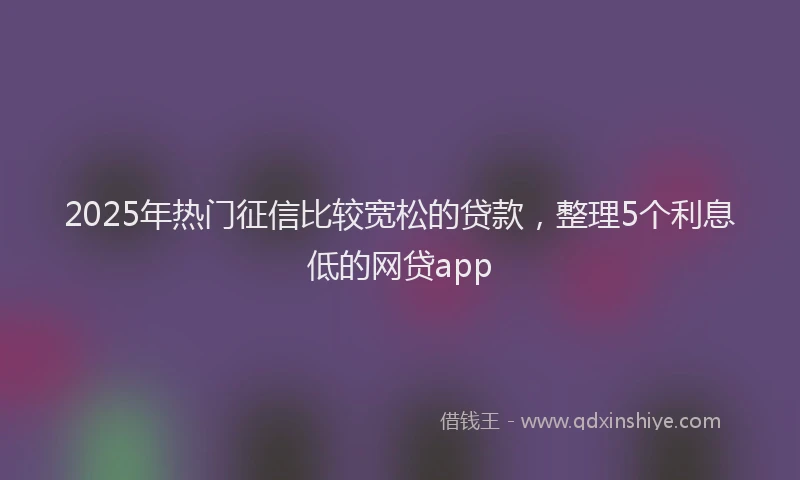 2025年热门征信比较宽松的贷款，整理5个利息低的网贷app