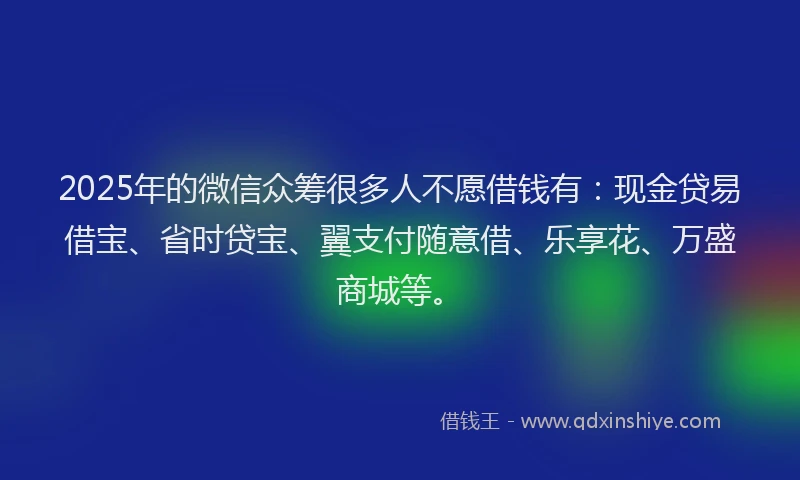 2025年的微信众筹很多人不愿借钱有：现金贷易借宝、省时贷宝、翼支付随意借、乐享花、万盛商城等。