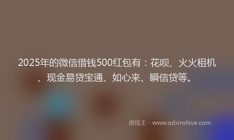 2025年的微信借钱500红包有：花呗、火火租机、现金易贷宝通、如心来、瞬信贷等。