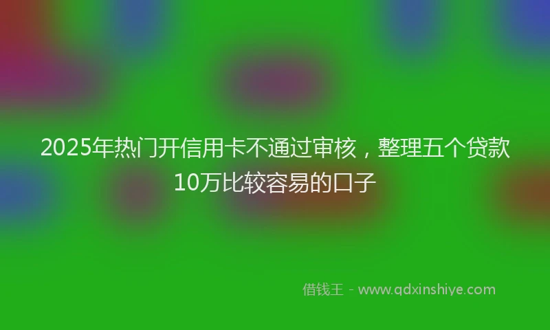 2025年热门开信用卡不通过审核，整理五个贷款10万比较容易的口子