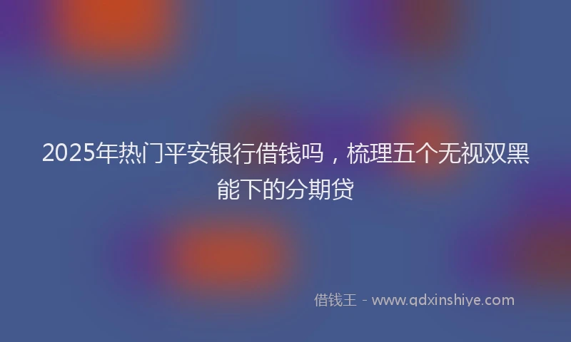 2025年热门平安银行借钱吗，梳理五个无视双黑能下的分期贷