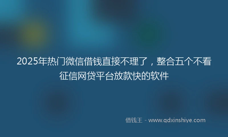 2025年热门微信借钱直接不理了，整合五个不看征信网贷平台放款快的软件