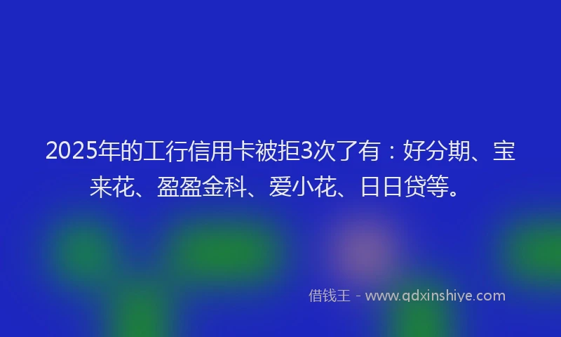 2025年的工行信用卡被拒3次了有：好分期、宝来花、盈盈金科、爱小花、日日贷等。