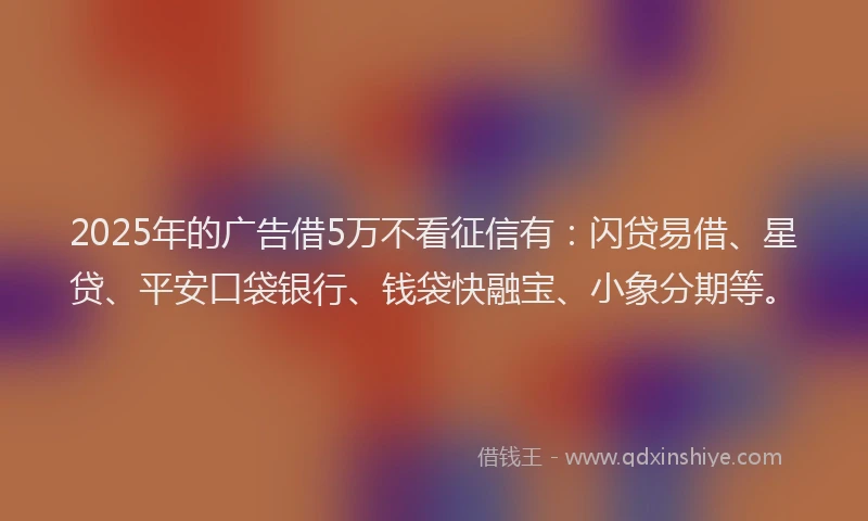2025年的广告借5万不看征信有：闪贷易借、星贷、平安口袋银行、钱袋快融宝、小象分期等。