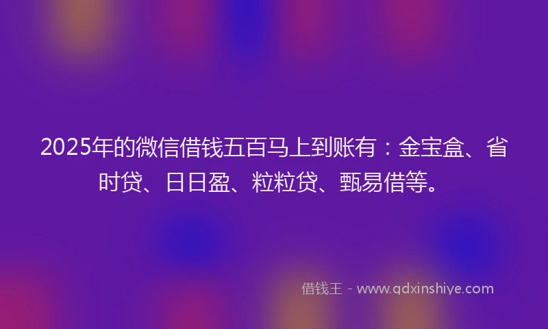 2025年的微信借钱五百马上到账有：金宝盒、省时贷、日日盈、粒粒贷、甄易借等。