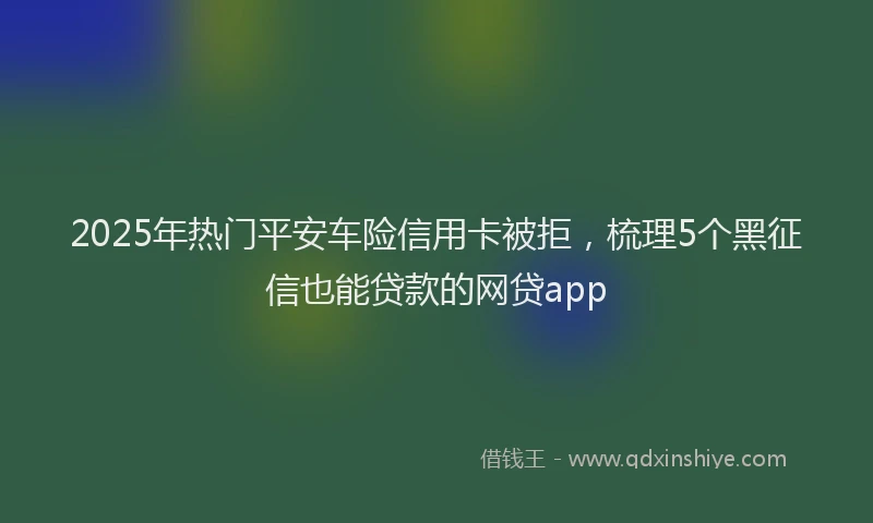 2025年热门平安车险信用卡被拒，梳理5个黑征信也能贷款的网贷app