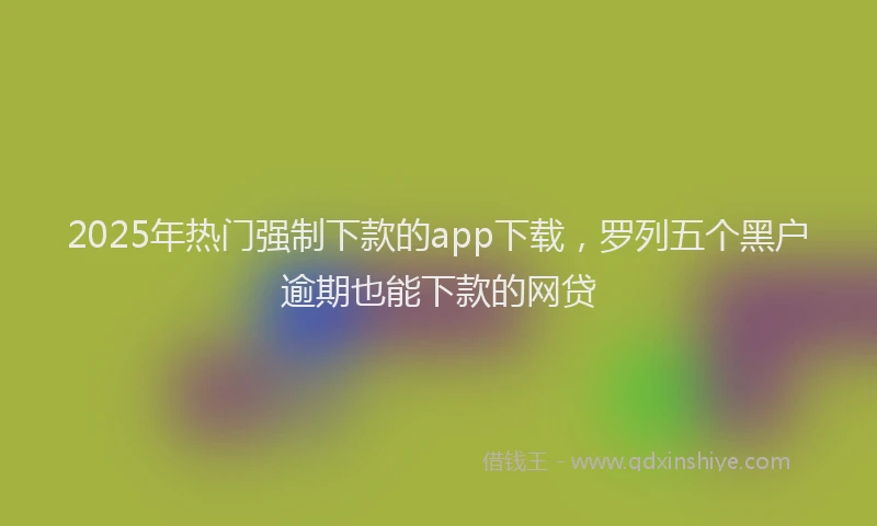 2025年热门强制下款的app下载，罗列五个黑户逾期也能下款的网贷