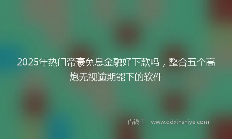 2025年热门帝豪免息金融好下款吗，整合五个高炮无视逾期能下的软件