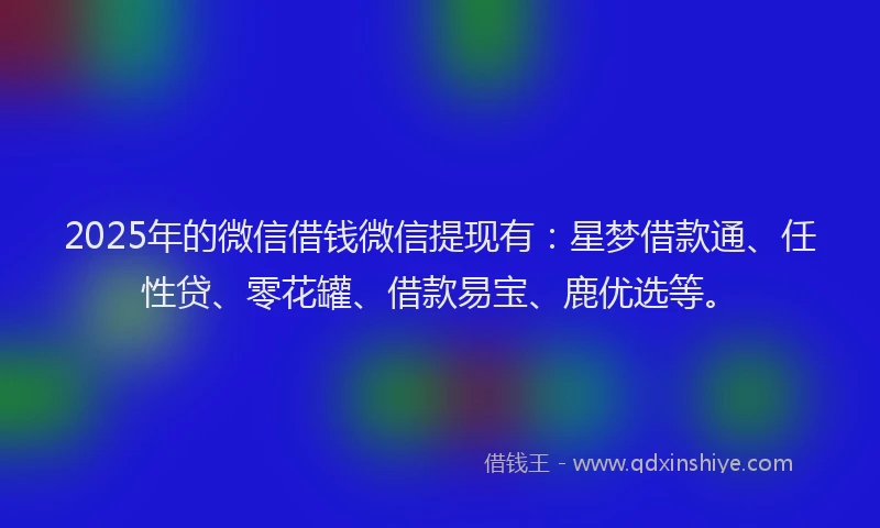 2025年的微信借钱微信提现有：星梦借款通、任性贷、零花罐、借款易宝、鹿优选等。