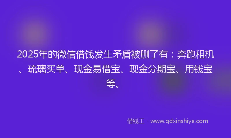 2025年的微信借钱发生矛盾被删了有：奔跑租机、琉璃买单、现金易借宝、现金分期宝、用钱宝等。