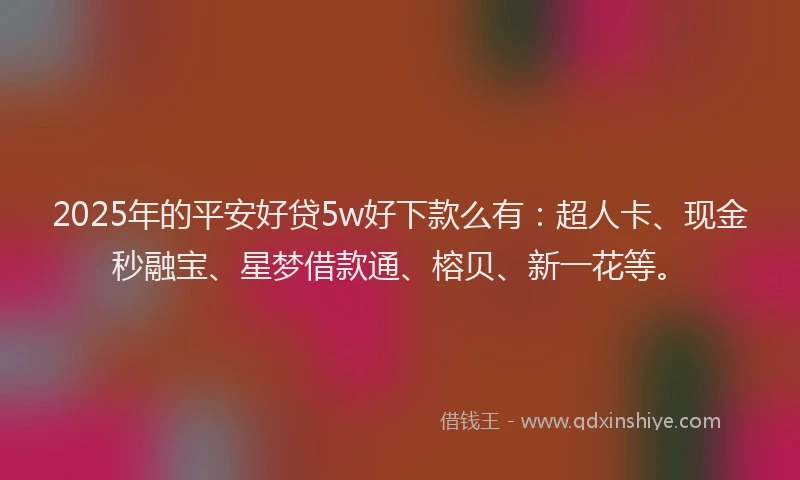 2025年的平安好贷5w好下款么有：超人卡、现金秒融宝、星梦借款通、榕贝、新一花等。