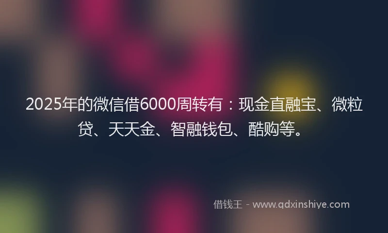 2025年的微信借6000周转有：现金直融宝、微粒贷、天天金、智融钱包、酷购等。