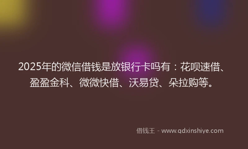 2025年的微信借钱是放银行卡吗有：花呗速借、盈盈金科、微微快借、沃易贷、朵拉购等。