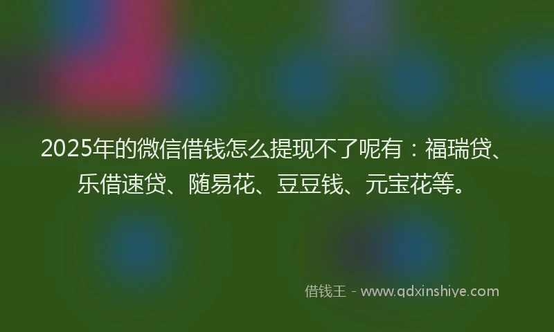 2025年的微信借钱怎么提现不了呢有：福瑞贷、乐借速贷、随易花、豆豆钱、元宝花等。