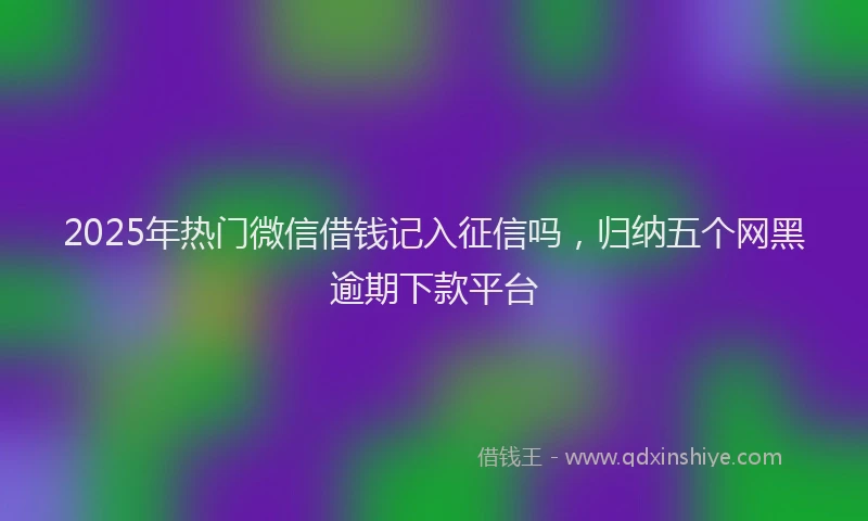 2025年热门微信借钱记入征信吗,归纳五个网黑逾期下款平台