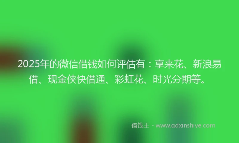 2025年的微信借钱如何评估有：享来花、新浪易借、现金侠快借通、彩虹花、时光分期等。