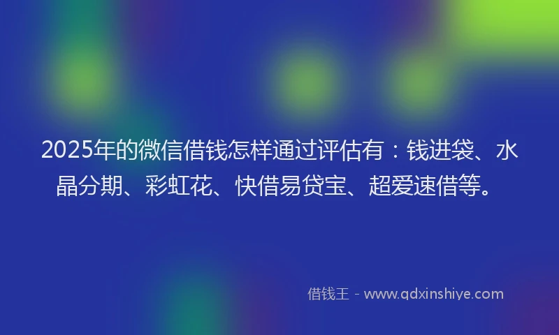 2025年的微信借钱怎样通过评估有：钱进袋、水晶分期、彩虹花、快借易贷宝、超爱速借等。