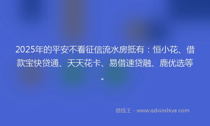 2025年的平安不看征信流水房抵有：恒小花、借款宝快贷通、天天花卡、易借速贷融、鹿优选等。