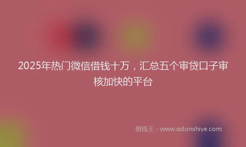 2025年热门微信借钱十万，汇总五个审贷口子审核加快的平台