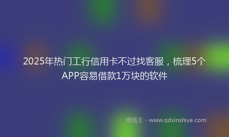 2025年热门工行信用卡不过找客服，梳理5个APP容易借款1万块的软件