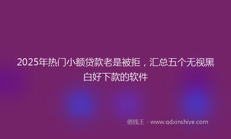 2025年热门小额贷款老是被拒，汇总五个无视黑白好下款的软件