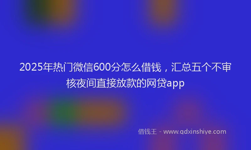 2025年热门微信600分怎么借钱，汇总五个不审核夜间直接放款的网贷app