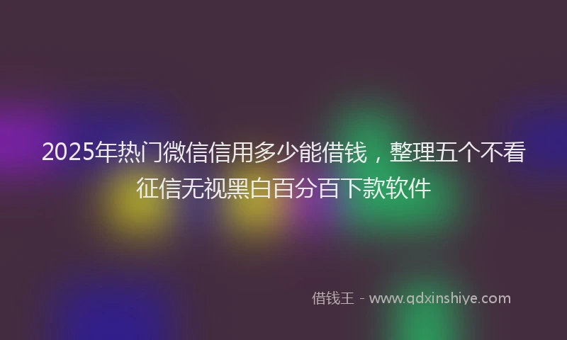 2025年热门微信信用多少能借钱，整理五个不看征信无视黑白百分百下款软件