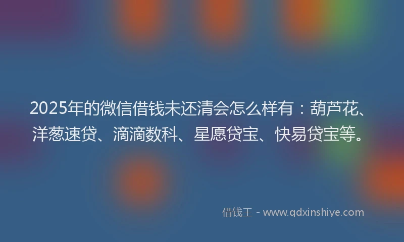 2025年的微信借钱未还清会怎么样有:葫芦花、洋葱速贷、滴滴数科、星愿贷宝、快易贷宝等。