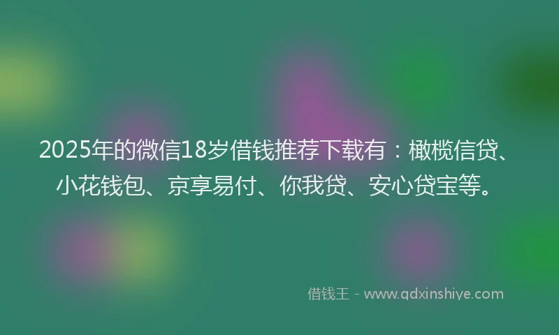 2025年的微信18岁借钱推荐下载有：橄榄信贷、小花钱包、京享易付、你我贷、安心贷宝等。