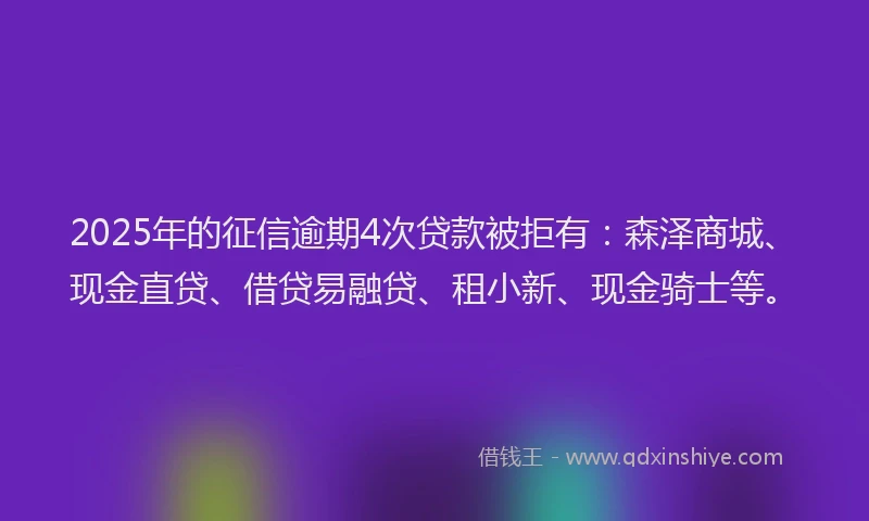 2025年的征信逾期4次贷款被拒有：森泽商城、现金直贷、借贷易融贷、租小新、现金骑士等。