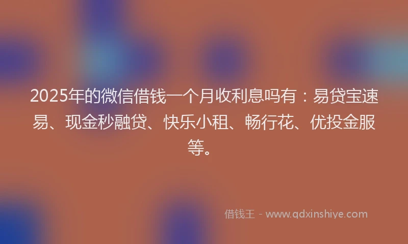 2025年的微信借钱一个月收利息吗有：易贷宝速易、现金秒融贷、快乐小租、畅行花、优投金服等。