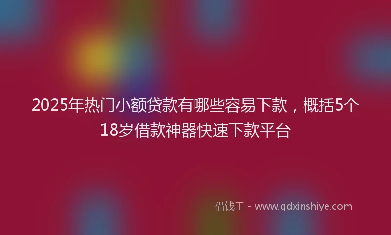 2025年热门小额贷款有哪些容易下款，概括5个18岁借款神器快速下款平台