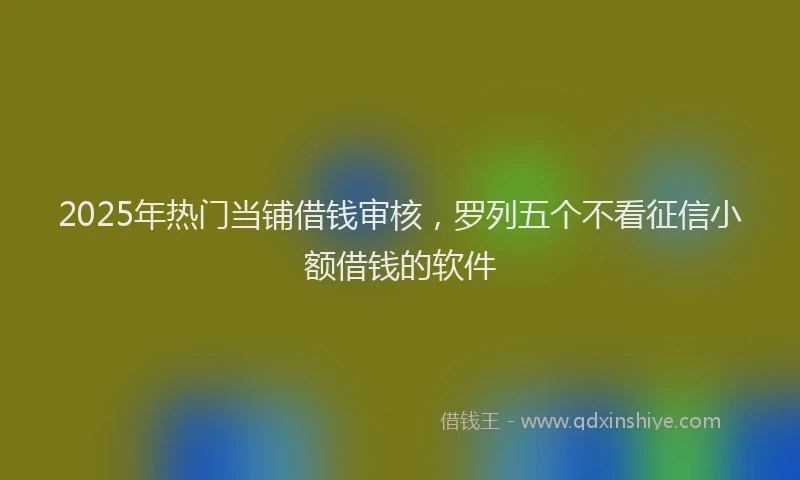 2025年热门当铺借钱审核，罗列五个不看征信小额借钱的软件