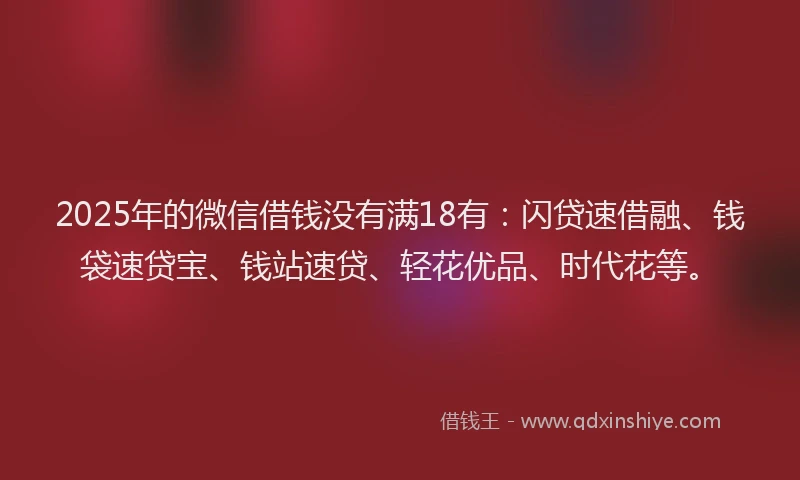 2025年的微信借钱没有满18有：闪贷速借融、钱袋速贷宝、钱站速贷、轻花优品、时代花等。