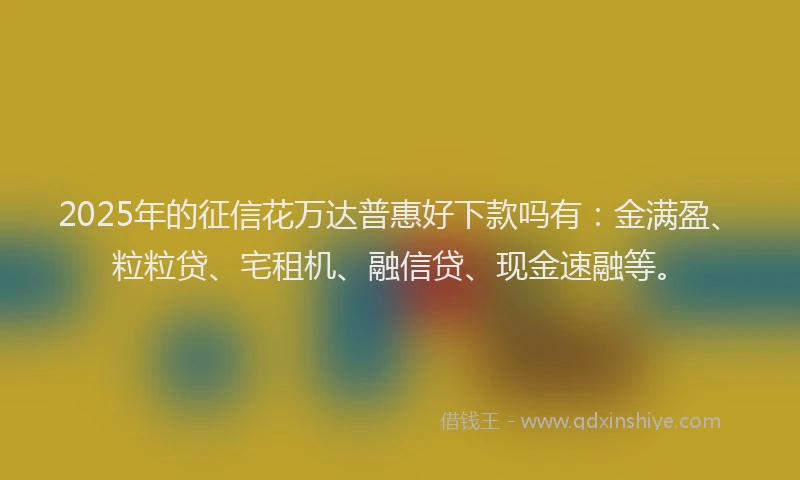 2025年的征信花万达普惠好下款吗有：金满盈、粒粒贷、宅租机、融信贷、现金速融等。