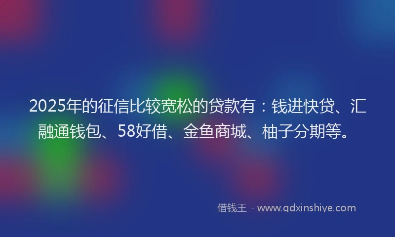 2025年的征信比较宽松的贷款有：钱进快贷、汇融通钱包、58好借、金鱼商城、柚子分期等。