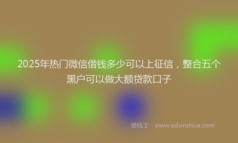 2025年热门微信借钱多少可以上征信，整合五个黑户可以做大额贷款口子