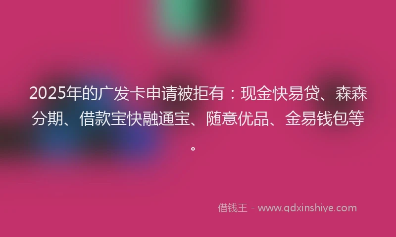 2025年的广发卡申请被拒有：现金快易贷、森森分期、借款宝快融通宝、随意优品、金易钱包等。