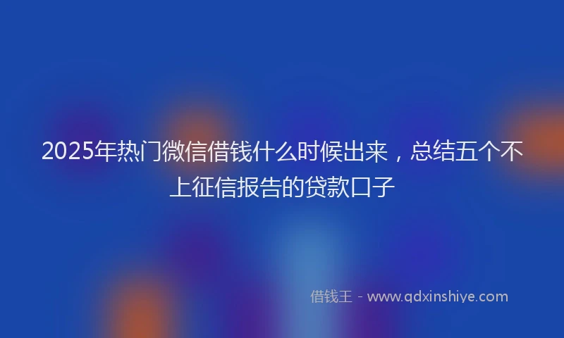 2025年热门微信借钱什么时候出来，总结五个不上征信报告的贷款口子