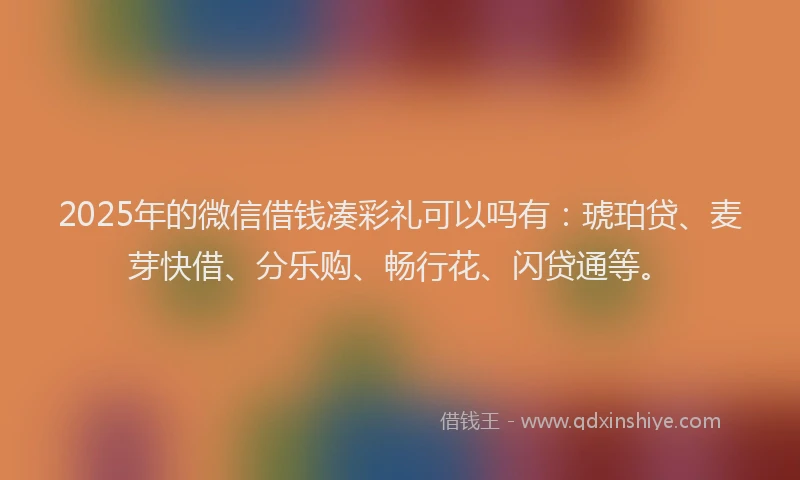 2025年的微信借钱凑彩礼可以吗有：琥珀贷、麦芽快借、分乐购、畅行花、闪贷通等。