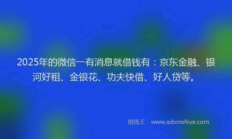 2025年的微信一有消息就借钱有：京东金融、银河好租、金银花、功夫快借、好人贷等。