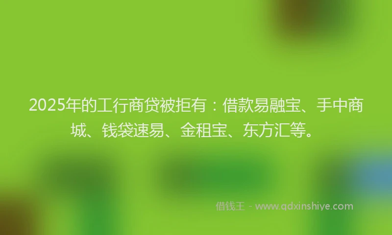 2025年的工行商贷被拒有:借款易融宝、手中商城、钱袋速易、金租宝、东方汇等。