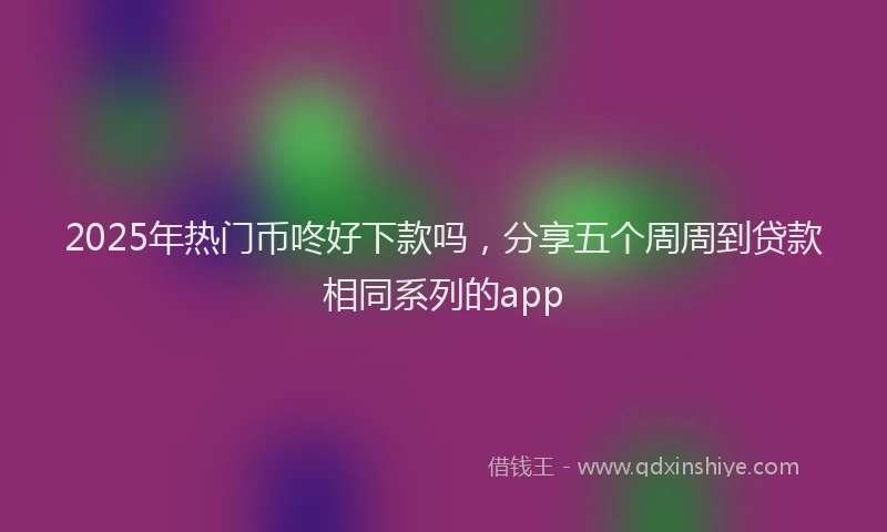2025年热门币咚好下款吗，分享五个周周到贷款相同系列的app