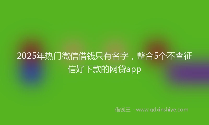 2025年热门微信借钱只有名字，整合5个不查征信好下款的网贷app