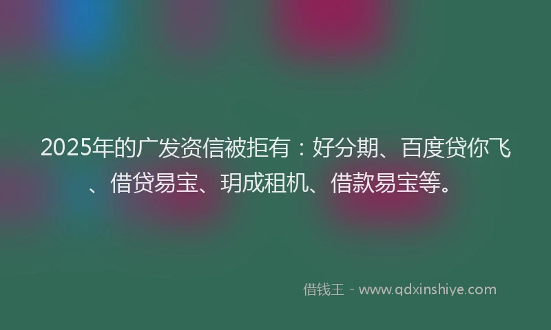2025年的广发资信被拒有：好分期、百度贷你飞、借贷易宝、玥成租机、借款易宝等。