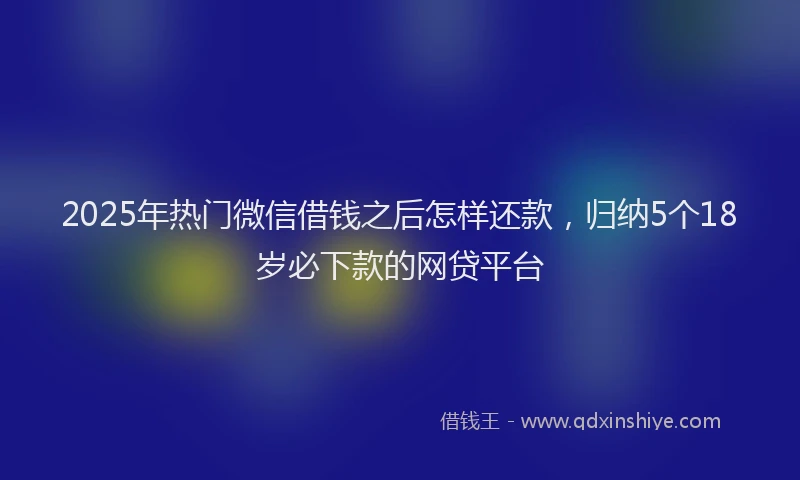 2025年热门微信借钱之后怎样还款，归纳5个18岁必下款的网贷平台