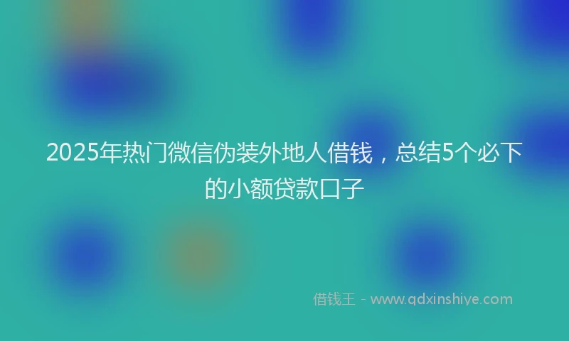 2025年热门微信伪装外地人借钱，总结5个必下的小额贷款口子